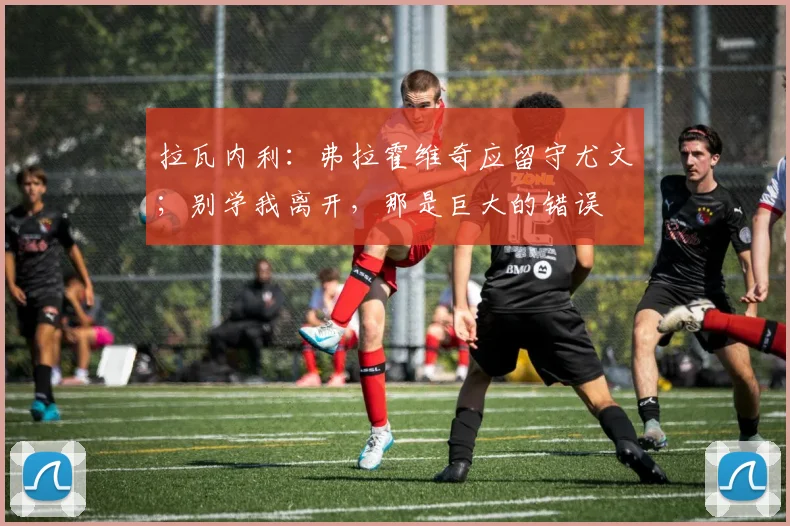 拉瓦内利：弗拉霍维奇应留守尤文；别学我离开，那是巨大的错误