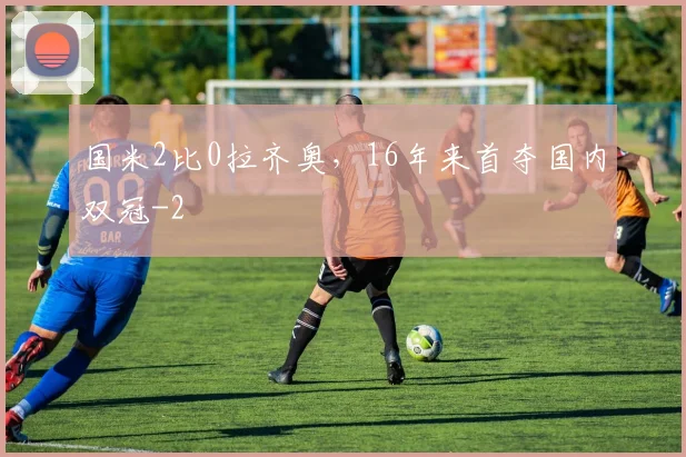 国米2比0拉齐奥，16年来首夺国内双冠