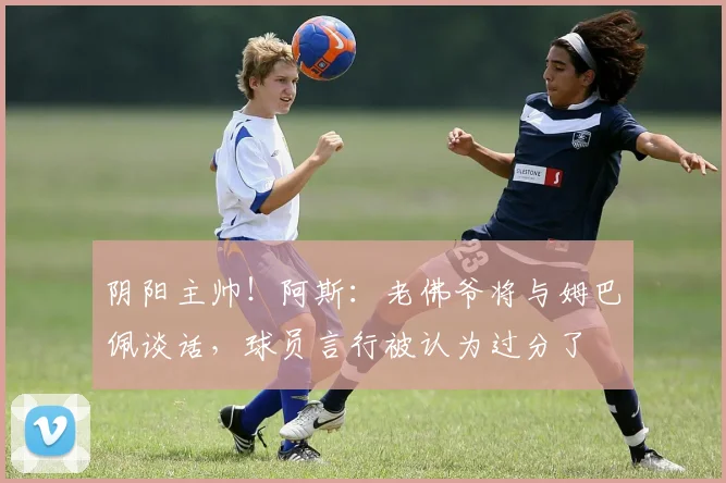 阴阳主帅！阿斯：老佛爷将与姆巴佩谈话，球员言行被认为过分了