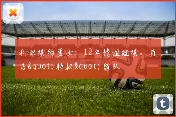 科尔续约勇士：12年情谊继续，直言"特权"留队
