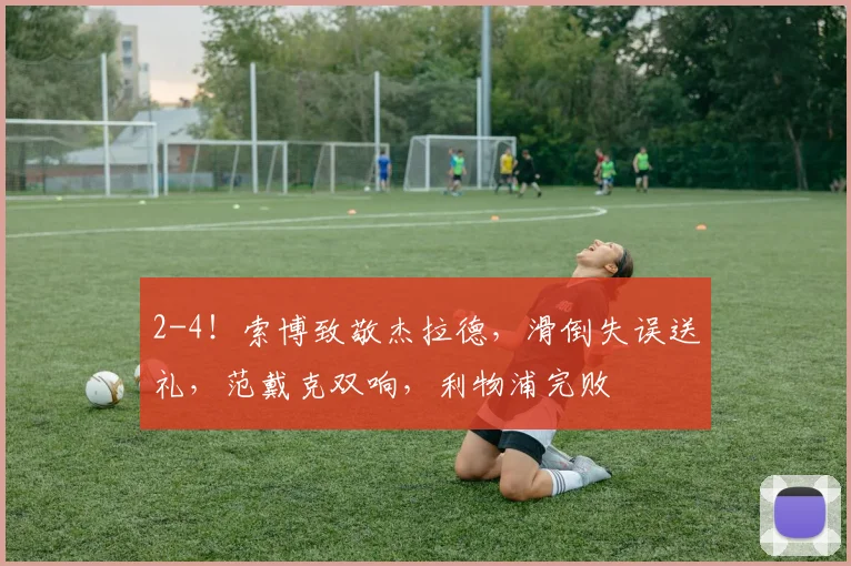 2-4！索博致敬杰拉德，滑倒失误送礼，范戴克双响，利物浦完败