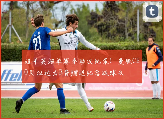 追平英超单赛季助攻纪录！曼联CEO贝拉达为B费赠送纪念版球衣