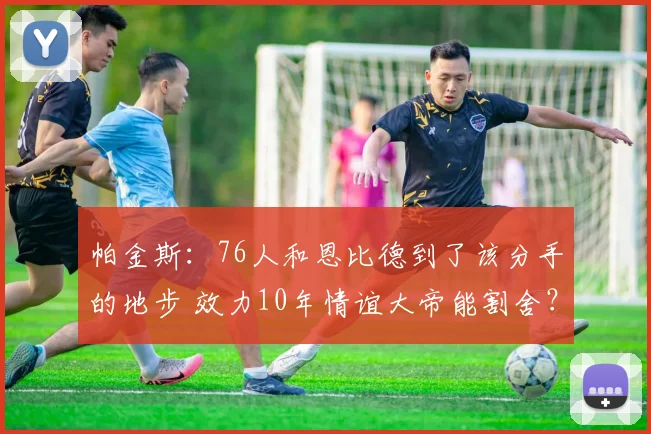 帕金斯：76人和恩比德到了该分手的地步 效力10年情谊大帝能割舍？
