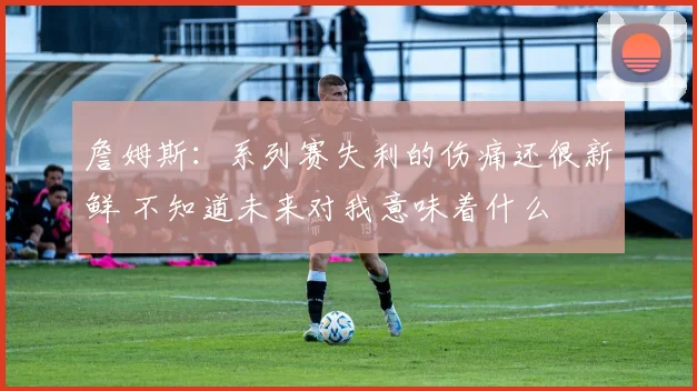 詹姆斯：系列赛失利的伤痛还很新鲜 不知道未来对我意味着什么