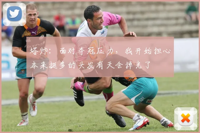 塔帅：面对夺冠压力，我开始担心本来挺多的头发有天会掉光了