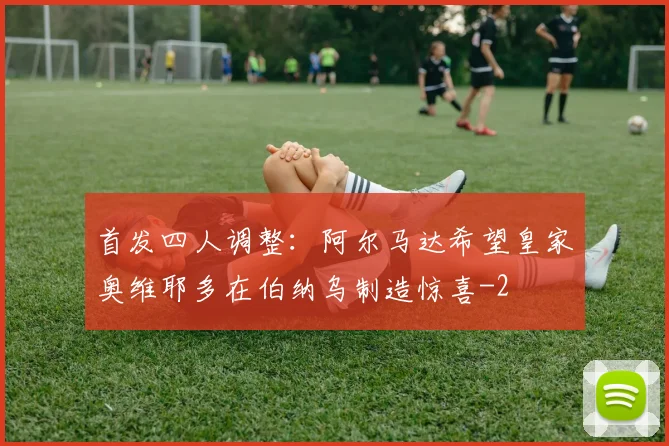 首发四人调整：阿尔马达希望皇家奥维耶多在伯纳乌制造惊喜