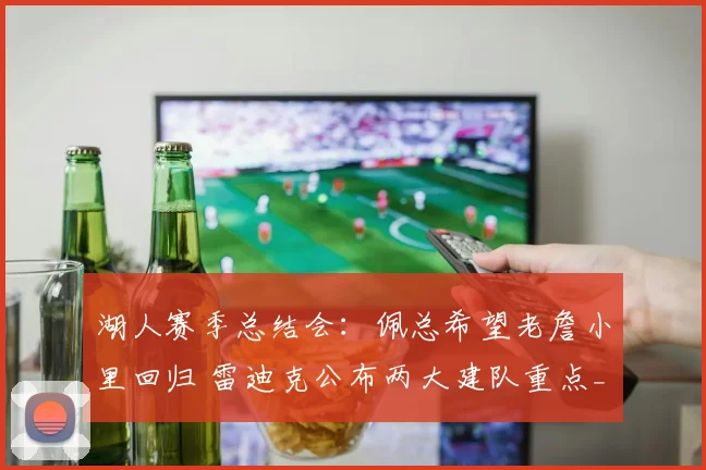 湖人赛季总结会：佩总希望老詹小里回归 雷迪克公布两大建队重点_1