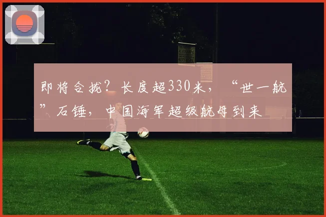 即将合拢？长度超330米，“世一航”石锤，中国海军超级航母到来