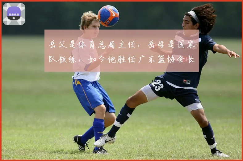 岳父是体育总局主任，岳母是国家队教练，如今他胜任广东篮协会长