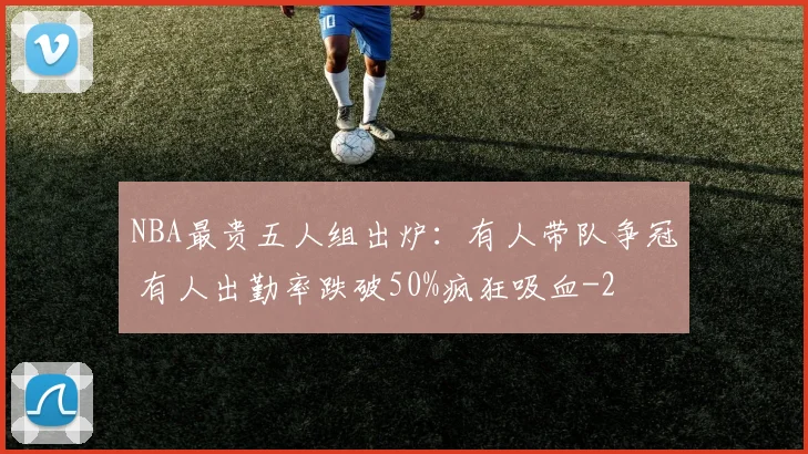 NBA最贵五人组出炉：有人带队争冠 有人出勤率跌破50%疯狂吸血