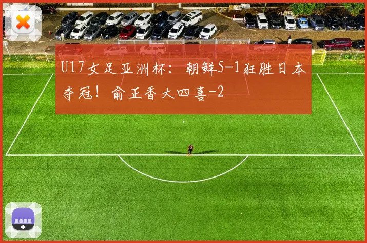 U17女足亚洲杯：朝鲜5-1狂胜日本夺冠！俞正香大四喜