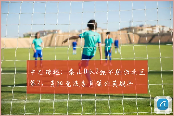 中乙综述：泰山B队2轮不胜仍北区第2，贵阳竞技告负蒲公英战平